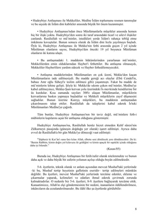 • Hudeybiye Antlaşması ile Mekkeliler, Medîne İslâm toplumunu resmen tanımışlar
ve bu sayede de İslâm dini kabileler arasında büyük bir önem kazanmıştır.
• Hudeybiye Antlaşması'ndan önce Müslümanlarla müşrikler arasında hemen
hiç bir ilişki yoktu. Hudeybiye'den sonra iki taraf arasındaki ticarî ve ailevî ilişkiler
canlandı. Rasûlullah ve mü’minler, istedikleri yerde İslâm'ı rahatça tebliğ etme
imkânına kavuştular. Bunun sonucu olarak da İslâm dini hızla yayılmaya başladı.
Öyle ki, Hudeybiye Antlaşması ile Mekke'nin fethi arasında geçen 2 yıl içinde
Müslüman olanların sayısı, Hudeybiye'den önceki 19 yıl boyunca Müslüman
olanların iki katına ulaştı.
• Bu antlaşmadaki 1. maddenin hükümlerinden yararlanan mü’minler,
Mekkelilerden emin olduklarından Hayber'i fethettiler. Bu antlaşma olmasaydı,
Mekkeliler Hayberlilere yardım edecek ve Hayber fethedilemeyecekti.
• Antlaşma maddelerinden Müslümanları en çok üzeni, Mekke'den kaçan
Müslümanların iade edilmesiydi. Bu madde gereği acı olaylar (Ebû Cendel'in,
babası Amr oğlu Süheyl'e teslim edilmesi gibi) yaşanmıştı. Fakat bu madde de
mü’minlerin lehine gelişti. Şöyle ki: Mekke'de sıkıntı çeken mü’minler, Medîne'ye
kabul edilmeyince, Mekke-Şam kervan yolu üzerindeki İs mevkiinde kendilerine bir
üs kurdular. Kısa zamanda sayıları 300'e ulaşan Müslümanlar, müşriklerin
kervanlarına baskın yapmaya başladılar ve Mekkeli müşriklerin zayıf düşmesini
sağladılar. Bunun üzerine Kureyş müşrikleri, bu maddenin antlaşmadan
çıkarılmasını talep ettiler. Rasûlullah da taleplerini kabul ederek İs'teki
Müslümanları Medîne'ye çağırdı.
Tüm bunlar, Hudeybiye Antlaşması'nın bir taviz değil, mü’minlere feth-i
mübinlerin kapılarını açan bir antlaşma olduğunu göstermiştir.
Hudeybiye Antlaşması'na, Rasûlullah henüz hicret etmeden Kehf sûresi'nin
Zülkarneyn pasajında (güneşin doğduğu yer olarak) işaret edilmişti. Ayrıca daha
evvel de Rasûlullah'a bir gün Mekke'ye döneceği vaat edilmişti:
85
Şüphesiz ki Kur’ân'ı sana farz kılan Allah, elbette seni dönülecek yere döndürecektir. De ki:
“Benim Rabbim, kimin doğru yol kılavuzu ile geldiğini ve kimin apaçık bir sapıklık içinde olduğunu
daha iyi bilendir.”
(Kasas/85)
Burada ise, Hudeybiye Antlaşması bir fetih/zafer olarak nitelenmekte ve bunun
daha açık ve daha büyük bir zaferin yolunun açılışı olduğu beyân edilmektedir.
5-6. âyetlerin, teknik olarak ve anlam açısından mevcut Mushaf'taki yerlerinde
–ki bu, Mushaf tertip heyetinin gafletinin eseridir– tertip edilmeleri mümkün
değildir. Bu âyetleri, mevcut Mushaf'taki yerlerinde tercüme edenler, ekleme ve
çıkarmalar yaparak, kelimeleri ve edatları ihmal ederek çevirmek zorunda
kalmaktadırlar. O nedenle biz 5-6. âyetleri, 8-9. âyetlere bağlayarak tercüme ettik.
Kanaatimizce, Allah'ın elçi göndermesinin bir nedeni, inananların ödüllendirilmesi,
inkârcıların da cezalandırılmasıdır. Bu ilâhî ilke şu âyetlerde görülebilir:
8
 
