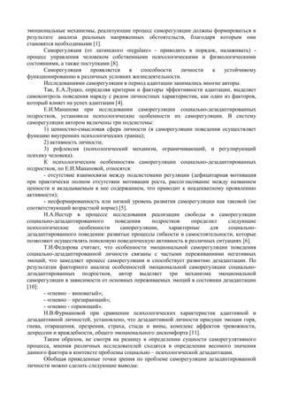 эмоциональные механизмы, реализующие процесс саморегуляции должны формироваться в
результате анализа реальных напряженных обстоятельств, благодаря которым они
становятся необходимыми [1].
Саморегуляция (от латинского «regulare» - приводить в порядок, налаживать) -
процесс управления человеком собственными психологическими и физиологическими
состояниями, а также поступками [8].
Саморегуляция проявляется в способности личности к устойчивому
функционированию в различных условиях жизнедеятельности.
Исследованиями саморегуляции в период адаптации занимались многие авторы.
Так, Е.А.Луцко, определяя критерии и факторы эффективности адаптации, выделяет
самоконтроль поведения наряду с рядом личностных характеристик, как один из факторов,
который влияет на успех адаптации [4].
Е.И.Манапова при исследовании саморегуляции социально-дезадаптированных
подростков, установила психологические особенности их саморегуляции. В систему
саморегуляции автором включены три подсистемы:
1) ценностно-смысловая сфера личности (в саморегуляции поведения осуществляет
функцию внутренних психологических границ);
2) активность личности;
3) рефлексия (психологический механизм, ограничивающий, и регулирующий
психику человека).
К психологическим особенностям саморегуляции социально-дезадаптированных
подростков, по Е.И.Манаповой, относятся:
- отсутствие взаимосвязи между подсистемами регуляции (дефицитарная мотивация
при практически полном отсутствии мотивации роста, рассогласование между названием
ценности и вкладываемым в нее содержанием, что приводит к неадекватному проявлению
активности);
- несформированность или низкий уровень развития саморегуляции как таковой (не
соответствующий возрастной норме) [5].
Н.А.Нестер в процессе исследования реализации свободы в саморегуляции
социально-дезадаптированного поведения подростков определил следующие
психологические особенности саморегуляции, характерные для социально-
дезадаптированного поведения: развитые процессы гибкости и самостоятельности, которые
позволяют осуществлять поисковую поведенческую активность в различных ситуациях [6].
Т.И.Федорова считает, что особенности эмоциональной саморегуляции поведения
социально-дезадаптированной личности связаны с частыми переживаниями негативных
эмоций, что замедляет процесс саморегуляции и способствует развитию дезадаптации. По
результатам факторного анализа особенностей эмоциональной саморегуляции социально-
дезадаптированных подростков, автор выделяет три механизма эмоциональной
саморегуляции в зависимости от основных переживаемых эмоций в состоянии дезадаптации
[10]:
- «гневно – виноватый»;
- «гневно – презирающий»;
- «гневно - горюющий».
Н.В.Фурмановой при сравнении психологических характеристик адаптивной и
дезадаптивной личностей, установлено, что дезадаптивной личности присущи эмоции горя,
гнева, отвращения, презрения, страха, стыда и вины, комплекс аффектов тревожности,
депрессии и враждебности, общего эмоционального дискомфорта [11].
Таким образом, не смотря на разницу в определении сущности саморегулятивного
процесса, мнения различных исследователей сходятся в определении весомого значения
данного фактора в контексте проблемы социально – психологической дезадаптации.
Обобщая приведенные точки зрения по проблеме саморегуляции дезадаптированной
личности можно сделать следующие выводы:
Copyright ОАО «ЦКБ «БИБКОМ» & ООО «Aгентство Kнига-Cервис»
 