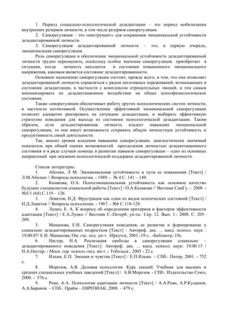 1. Период социально-психологической дезадаптации – это период мобилизации
внутренних резервов личности, в том числе резервов саморегуляции.
2. Саморегуляция – это «инструмент» для сохранения эмоциональной устойчивости
дезадаптированной личности.
3. Саморегуляция дезадаптированной личности – это, в первую очередь,
эмоциональная саморегуляция.
Роль саморегуляции в обеспечении эмоциональной устойчивости дезадаптированной
личности трудно переоценить, поскольку особое значение саморегуляция приобретает в
ситуации, когда личность находится в состоянии повышенного эмоционального
напряжения, каковым является состояние дезадаптированности.
Основное назначение саморегуляции состоит, прежде всего, в том, что она позволяет
дезадаптированной личности справляться с рядом негативных переживаний, возникающих в
состоянии дезадаптации, в частности с комплексом отрицательных эмоций, и тем самым
минимизировать их дезадаптационное воздействие на общее психофизиологическое
состояние.
Также саморегуляция обеспечивает работу других психологических систем личности,
в частности когнитивной. Осуществление эффективной эмоциональной саморегуляции
позволит адекватно реагировать на ситуацию дезадаптации, и выбирать эффективную
стратегию поведения для выхода из состояния психологической дезадаптации. Таким
образом, если дезадаптированная личность владеет навыками эмоциональной
саморегуляции, то она имеет возможность сохранять общую личностную устойчивость и
продуктивность своей деятельности.
Так, анализ уровня владения навыками саморегуляции, диагностически значимый
показатель при общей оценке возможностей преодоления личностью дезадаптационного
состояния и в ряде случаев помощь в развитии навыков саморегуляции – одно из основных
направлений при оказании психологической поддержки дезадаптированной личности.
Список литературы:
1. Аболин, Л М. Эмоциональная устойчивость и пути ее повышения [Текст] /
Л.М.Аболин // Вопросы психологии. - 1989. - № 4 С. 141 – 149.
2. Казакова, О.А. Психоэмоциональная устойчивость как основное качество
будущих специалистов социальной работы [Текст] / О.А.Казакова // Вестник СамГу .– 2008. -
№5/1 (64) С.119 – 126.
3. Левитов, Н.Д. Фрустрация как один из видов психических состояний [Текст] /
Н.Д.Левитов // Вопросы психологии. - 1967. - №6 С.118-128.
4. Луцко, Е. А. К вопросу об определении критериев и факторов эффективности
адаптации [Текст] / Е.А.Луцко // Вестник С.-Петерб. ун-та.: Сер. 12. Вып. 1.- 2008. С. 205–
209.
5. Манапова, Е.И. Саморегуляция поведения, ее развитие и формирование у
социально дезадаптированных подростков [Текст] : Автореф. дис. ... канд. психол. наук :
19.00.07/ Е.И. Манапова; Ом. гос. пед. ун-т. -Иркутск, 2001.-19 c.. -Библиогр.:19с.
6. Нестер, Н.А. Реализация свободы в саморегуляции социально –
дезадаптированного поведения [Текст]: Автореф. дис. ... канд. психол. наук: 19.00.13 /
Н.А.Нестер. - Моск. гор. психол.-пед. ин-т .- Тобольск , 2005 - 22 с.
7. Ильин, Е.П. Эмоции и чувства [Текст] / Е.П.Ильин. – СПб.: Питер, 2001. - 752
с.
8. Морозов, А.В. Деловая психология. Курс лекций: Учебник для высших и
средних специальных учебных заведений [Текст] / А.В.Морозов. - СПб.: Издательство Союз,
2000. - 576 с.
9. Реан, А.А. Психология адаптации личности [Текст] / А.А.Реан, А.Р.Кудашев,
А.А.Баранов. – СПб.: Прайм – ЕВРОЗНАК, 2008. – 479 с.
Copyright ОАО «ЦКБ «БИБКОМ» & ООО «Aгентство Kнига-Cервис»
 
