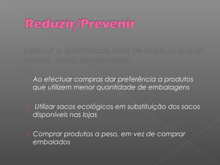 Diminuir a quantidade total de resíduos que se
produz, como por exemplo:
› Ao efectuar compras dar preferência a produtos
que utilizem menor quantidade de embalagens
› Utilizar sacos ecológicos em substituição dos sacos
disponíveis nas lojas
› Comprar produtos a peso, em vez de comprar
embalados
 