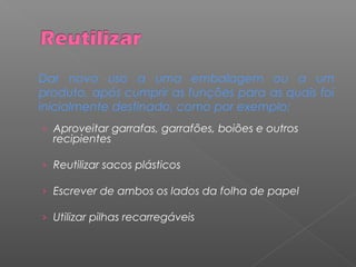 Dar novo uso a uma embalagem ou a um
produto, após cumprir as funções para as quais foi
inicialmente destinado, como por exemplo:
› Aproveitar garrafas, garrafões, boiões e outros
recipientes
› Reutilizar sacos plásticos
› Escrever de ambos os lados da folha de papel
› Utilizar pilhas recarregáveis
 