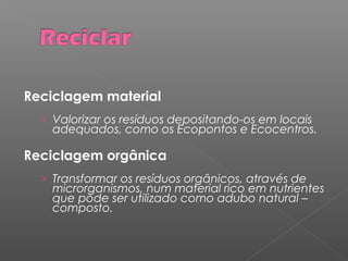 Reciclagem material
› Valorizar os resíduos depositando-os em locais
adequados, como os Ecopontos e Ecocentros.
Reciclagem orgânica
› Transformar os resíduos orgânicos, através de
microrganismos, num material rico em nutrientes
que pode ser utilizado como adubo natural –
composto.
 