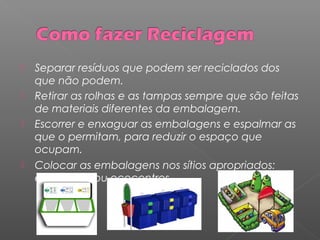  Separar resíduos que podem ser reciclados dos
que não podem.
 Retirar as rolhas e as tampas sempre que são feitas
de materiais diferentes da embalagem.
 Escorrer e enxaguar as embalagens e espalmar as
que o permitam, para reduzir o espaço que
ocupam.
 Colocar as embalagens nos sítios apropriados:
ecopontos ou ecocentros.
 