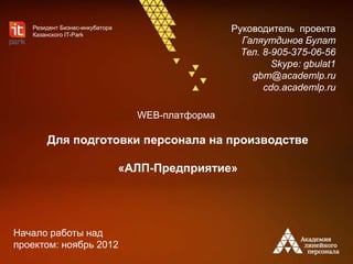 WEB-платформа
Для подготовки персонала на производстве
«АЛП-Предприятие»
Руководитель проекта
Галяутдинов Булат
Тел. 8-905-375-06-56
Skype: gbulat1
gbm@academlp.ru
cdo.academlp.ru
Резидент Бизнес-инкубатора
Казанского IT-Park
Начало работы над
проектом: ноябрь 2012
 