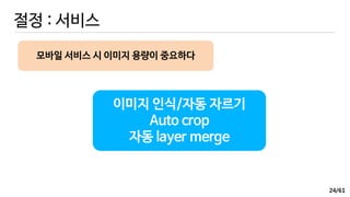 /61
절정 : 서비스
이미지 인식/자동 자르기
Auto crop
자동 layer merge
모바일 서비스 시 이미지 용량이 중요하다
24
 