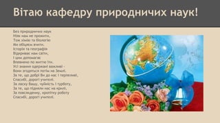 Вітаю кафедру природничих наук!
Без природничих наук
Ніяк нам не прожити,
Тож хімію та біологію
Ми обіцяєм вчити.
Історія та географія
Відкриває нам світи,
І цим допомагає
Впевнено по життю іти.
Усі знання одержані важливі -
Вони згодяться потім на Землі.
За те, що добрі Ви до нас і терпеливі,
Спасибі, дорогі учителі.
За ласку Вашу, чуйність і турботу,
За те, що підняли нас на крилі,
За повсякденну, кропітку роботу
Спасибі, дорогі учителі.
 