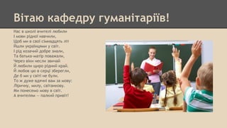 Вітаю кафедру гуманітаріїв!
Нас в школі вчителі любили
І мови рідної навчили,
Щоб ми в свої сімнадцять літ
Йшли українцями у світ.
І рід козачий добре знали,
Та батька-матір поважали,
Через віки несли звичай
Й любили щиро рідний край.
Й любов цю в серці зберегли,
Де б ми у світі не були.
То ж дуже вдячні вам за мову:
Ліричну, милу, світанкову.
Ми понесемо мову в світ.
А вчителям — палкий привіт!
 