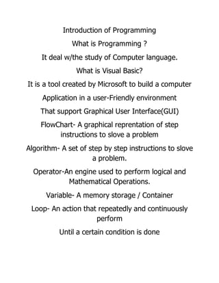 Introduction of Programming
What is Programming ?
It deal w/the study of Computer language.
What is Visual Basic?
It is a tool created by Microsoft to build a computer
Application in a user-Friendly environment
That support Graphical User Interface(GUI)
FlowChart- A graphical reprentation of step
instructions to slove a problem
Algorithm- A set of step by step instructions to slove
a problem.
Operator-An engine used to perform logical and
Mathematical Operations.
Variable- A memory storage / Container
Loop- An action that repeatedly and continuously
perform
Until a certain condition is done
 