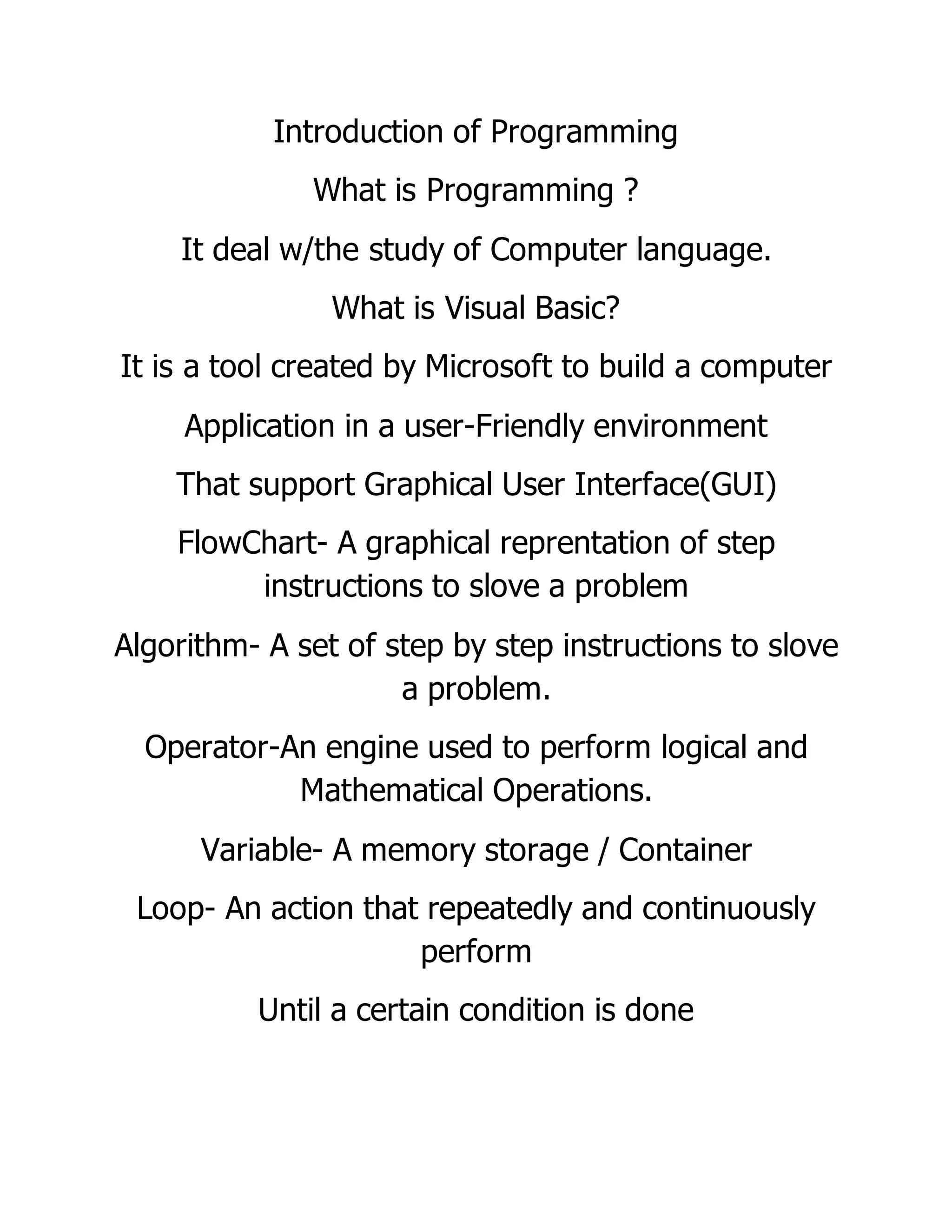 Introduction of Programming
What is Programming ?
It deal w/the study of Computer language.
What is Visual Basic?
It is a tool created by Microsoft to build a computer
Application in a user-Friendly environment
That support Graphical User Interface(GUI)
FlowChart- A graphical reprentation of step
instructions to slove a problem
Algorithm- A set of step by step instructions to slove
a problem.
Operator-An engine used to perform logical and
Mathematical Operations.
Variable- A memory storage / Container
Loop- An action that repeatedly and continuously
perform
Until a certain condition is done