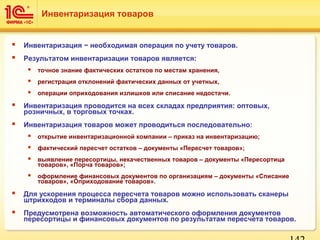  Инвентаризация − необходимая операция по учету товаров.
 Результатом инвентаризации товаров является:
 точное знание фактических остатков по местам хранения,
 регистрация отклонений фактических данных от учетных,
 операции оприходования излишков или списание недостачи.
 Инвентаризация проводится на всех складах предприятия: оптовых,
розничных, в торговых точках.
 Инвентаризация товаров может проводиться последовательно:
 открытие инвентаризационной компании – приказ на инвентаризацию;
 фактический пересчет остатков – документы «Пересчет товаров»;
 выявление пересортицы, некачественных товаров – документы «Пересортица
товаров», «Порча товаров»;
 оформление финансовых документов по организациям – документы «Списание
товаров», «Оприходование товаров».
 Для ускорения процесса пересчета товаров можно использовать сканеры
штрихкодов и терминалы сбора данных.
 Предусмотрена возможность автоматического оформления документов
пересортицы и финансовых документов по результатам пересчета товаров.
Инвентаризация товаров
 