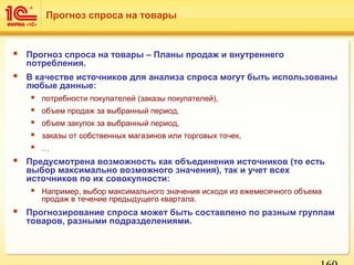  Прогноз спроса на товары – Планы продаж и внутреннего
потребления.
 В качестве источников для анализа спроса могут быть использованы
любые данные:
 потребности покупателей (заказы покупателей),
 объем продаж за выбранный период,
 объем закупок за выбранный период,
 заказы от собственных магазинов или торговых точек,
 …
 Предусмотрена возможность как объединения источников (то есть
выбор максимально возможного значения), так и учет всех
источников по их совокупности:
 Например, выбор максимального значения исходя из ежемесячного объема
продаж в течение предыдущего квартала.
 Прогнозирование спроса может быть составлено по разным группам
товаров, разными подразделениями.
Прогноз спроса на товары
 