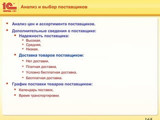  Анализ цен и ассортимента поставщиков.
 Дополнительные сведения о поставщике:
 Надежность поставщика:
 Высокая,
 Средняя,
 Низкая.
 Доставка товаров поставщиком:
 Нет доставки,
 Платная доставка,
 Условно бесплатная доставка,
 Бесплатная доставка.
 График поставки товаров поставщиком:
 Календарь поставок,
 Время транспортировки.
Анализ и выбор поставщиков
 
