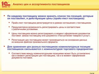  По каждому поставщику можно хранить список тех позиций, которые
он поставляет, и действующие цены (прайс-лист поставщика):
 Прайс-лист поставщика регистрируется в рамках соглашения с поставщиком.
 Предусмотрена возможность регистрировать цены в соответствии
с различными условиями.
 Цены поставщика можно регистрировать в момент оформления документов
поставки: заказа поставщику или документа «Поступление товаров и услуг».
 Регистрация цен поставщика может производиться на основании данных
из внешних файлов произвольного формата.
 Для сравнения цен разных поставщиков номенклатурные позиции
поставщиков связываются с номенклатурой торгового предприятия:
 Соответствие между номенклатурными позициями может быть установлено
как в момент регистрации цен поставщика, так и в момент оформления
документа поставки.
Анализ цен и ассортимента поставщиков
 