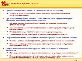  Предполагаемые этапы оплаты указываются в заказе поставщику:
 Указанные сроки оплаты используются в качестве планируемых дат оплаты
в платежном календаре.
 Для утверждения расхода денежных средств может быть оформлен документ
«Заявка на расходование денежных средств»:
 Контроль расхода денежных средств можно настроить по каждой кассе
(расчетному счету).
 Автоматически формируется список тех заказов поставщику, по которым нужно
составить заявку.
 Руководителю предоставляется список заявок для утверждения.
 Утвержденные заявки передаются бухгалтеру для оформления платежа.
 Оперативный контроль сроков оплаты товаров осуществляется в списке заказов:
 Поставки, у которых истек срок оплаты, отображаются в списке красным цветом.
 В момент регистрации платежа в заказе поставщику оперативно отображается
информация об оплате.
 График платежей можно сформировать с помощью отчета «Платежный
календарь»:
 Можно проконтролировать доступность платежных средств для оплаты поставщику.
 Непосредственно из платежного календаря можно сформировать распоряжение
на перемещение денежных средств с другого расчетного счета.
Контроль сроков оплаты
 