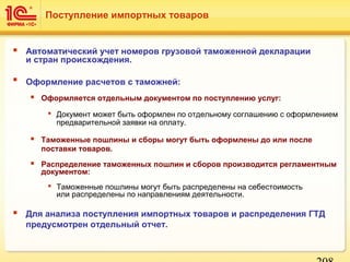  Автоматический учет номеров грузовой таможенной декларации
и стран происхождения.
 Оформление расчетов с таможней:
 Оформляется отдельным документом по поступлению услуг:
 Документ может быть оформлен по отдельному соглашению с оформлением
предварительной заявки на оплату.
 Таможенные пошлины и сборы могут быть оформлены до или после
поставки товаров.
 Распределение таможенных пошлин и сборов производится регламентным
документом:
 Таможенные пошлины могут быть распределены на себестоимость
или распределены по направлениям деятельности.
 Для анализа поступления импортных товаров и распределения ГТД
предусмотрен отдельный отчет.
Поступление импортных товаров
 