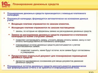  Планирование денежных средств производится с помощью платежного
календаря.
 Платежный календарь формируется автоматически на основании данных
учета:
 Входящие платежи отражаются по заказам клиентов.
 Исходящие платежи отражаются по заказам поставщиков:
 заказы, по которым не оформлены заявки на расходование денежных средств.
 Заявки на расходование денежных средств отражаются в платежном
календаре со всеми статусами заявки:
 позволяет согласовывать заявку, уточнять форму оплаты заявки, кассу и счет
оплаты непосредственно из платежного календаря,
 планируемые остатки денежных средств рассчитываются с учетом
несогласованных заявок:
 позволяет оценить, какие будут остатки, если заявки будут согласованы
и утверждены.
 Предусмотрен отдельный документ для планирования перемещений
денежных средств:
 являются одновременно основанием для ввода документов движения
денежных средств.
 Планируемые остатки денежных средств рассчитываются динамически
при формировании отчета и не хранятся в информационной базе.
Планирование денежных средств
 