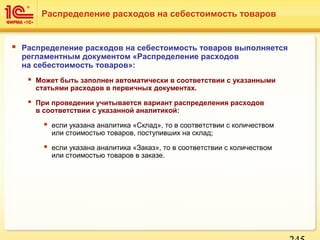  Распределение расходов на себестоимость товаров выполняется
регламентным документом «Распределение расходов
на себестоимость товаров»:
 Может быть заполнен автоматически в соответствии с указанными
статьями расходов в первичных документах.
 При проведении учитывается вариант распределения расходов
в соответствии с указанной аналитикой:
 если указана аналитика «Склад», то в соответствии с количеством
или стоимостью товаров, поступивших на склад;
 если указана аналитика «Заказ», то в соответствии с количеством
или стоимостью товаров в заказе.
Распределение расходов на себестоимость товаров
 