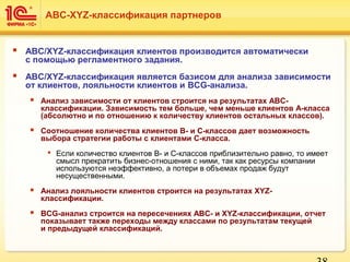  ABC/XYZ-классификация клиентов производится автоматически
с помощью регламентного задания.
 ABC/XYZ-классификация является базисом для анализа зависимости
от клиентов, лояльности клиентов и BCG-анализа.
 Анализ зависимости от клиентов строится на результатах ABC-
классификации. Зависимость тем больше, чем меньше клиентов A-класса
(абсолютно и по отношению к количеству клиентов остальных классов).
 Соотношение количества клиентов B- и C-классов дает возможность
выбора стратегии работы с клиентами C-класса.
 Если количество клиентов B- и C-классов приблизительно равно, то имеет
смысл прекратить бизнес-отношения с ними, так как ресурсы компании
используются неэффективно, а потери в объемах продаж будут
несущественными.
 Анализ лояльности клиентов строится на результатах XYZ-
классификации.
 BCG-анализ строится на пересечениях ABC- и XYZ-классификации, отчет
показывает также переходы между классами по результатам текущей
и предыдущей классификаций.
ABC-XYZ-классификация партнеров
 