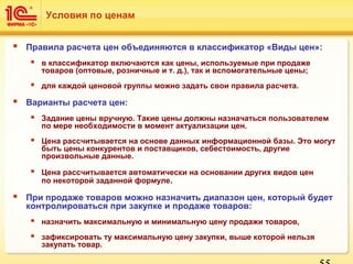  Правила расчета цен объединяются в классификатор «Виды цен»:
 в классификатор включаются как цены, используемые при продаже
товаров (оптовые, розничные и т. д.), так и вспомогательные цены;
 для каждой ценовой группы можно задать свои правила расчета.
 Варианты расчета цен:
 Задание цены вручную. Такие цены должны назначаться пользователем
по мере необходимости в момент актуализации цен.
 Цена рассчитывается на основе данных информационной базы. Это могут
быть цены конкурентов и поставщиков, себестоимость, другие
произвольные данные.
 Цена рассчитывается автоматически на основании других видов цен
по некоторой заданной формуле.
 При продаже товаров можно назначить диапазон цен, который будет
контролироваться при закупке и продаже товаров:
 назначить максимальную и минимальную цену продажи товаров,
 зафиксировать ту максимальную цену закупки, выше которой нельзя
закупать товар.
Условия по ценам
 