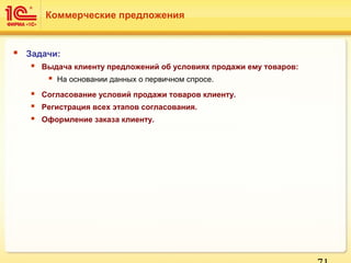  Задачи:
 Выдача клиенту предложений об условиях продажи ему товаров:
 На основании данных о первичном спросе.
 Согласование условий продажи товаров клиенту.
 Регистрация всех этапов согласования.
 Оформление заказа клиенту.
Коммерческие предложения
 