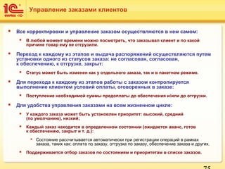  Все корректировки и управление заказом осуществляются в нем самом:
 В любой момент времени можно посмотреть, что заказывал клиент и по какой
причине товар ему не отгрузили.
 Переход к каждому из этапов и выдача распоряжений осуществляются путем
установки одного из статусов заказа: не согласован, согласован,
к обеспечению, к отгрузке, закрыт:
 Статус может быть изменен как у отдельного заказа, так и в пакетном режиме.
 Для перехода к каждому из этапов работы с заказом контролируется
выполнение клиентом условий оплаты, оговоренных в заказе:
 Поступление необходимой суммы предоплаты до обеспечения и/или до отгрузки.
 Для удобства управления заказами на всем жизненном цикле:
 У каждого заказа может быть установлен приоритет: высокий, средний
(по умолчанию), низкий;
 Каждый заказ находится в определенном состоянии (ожидается аванс, готов
к обеспечению, закрыт и т. д.):
 Состояние рассчитывается автоматически при регистрации операций в рамках
заказа, таких как: оплата по заказу, отгрузка по заказу, обеспечение заказа и других.
 Поддерживается отбор заказов по состояниям и приоритетам в списке заказов.
Управление заказами клиентов
 