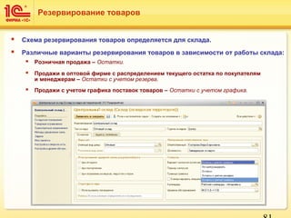  Схема резервирования товаров определяется для склада.
 Различные варианты резервирования товаров в зависимости от работы склада:
 Розничная продажа – Остатки.
 Продажи в оптовой фирме с распределением текущего остатка по покупателям
и менеджерам – Остатки с учетом резерва.
 Продажи с учетом графика поставок товаров – Остатки с учетом графика.
Резервирование товаров
 