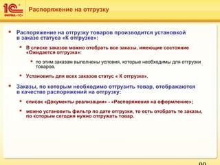  Распоряжение на отгрузку товаров производится установкой
в заказе статуса «К отгрузке»:
 В списке заказов можно отобрать все заказы, имеющие состояние
«Ожидается отгрузка»:
 по этим заказам выполнены условия, которые необходимы для отгрузки
товаров.
 Установить для всех заказов статус « К отгрузке».
 Заказы, по которым необходимо отгрузить товар, отображаются
в качестве распоряжений на отгрузку:
 список «Документы реализации» - «Распоряжения на оформление»;
 можно установить фильтр по дате отгрузки, то есть отобрать те заказы,
по которым сегодня нужно отгружать товар.
Распоряжение на отгрузку
 