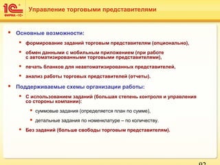  Основные возможности:
 формирование заданий торговым представителям (опционально),
 обмен данными с мобильным приложением (при работе
с автоматизированными торговыми представителями),
 печать бланков для неавтоматизированных представителей,
 анализ работы торговых представителей (отчеты).
 Поддерживаемые схемы организации работы:
 С использованием заданий (большая степень контроля и управления
со стороны компании):
 суммовые задания (определяется план по сумме),
 детальные задания по номенклатуре – по количеству.
 Без заданий (больше свободы торговым представителям).
Управление торговыми представителями
 