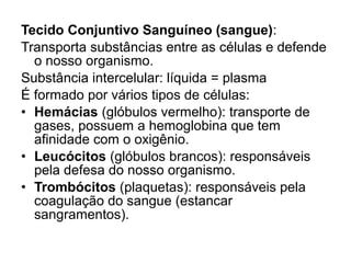Tecido Conjuntivo Sanguíneo (sangue):
Transporta substâncias entre as células e defende
o nosso organismo.
Substância intercelular: líquida = plasma
É formado por vários tipos de células:
• Hemácias (glóbulos vermelho): transporte de
gases, possuem a hemoglobina que tem
afinidade com o oxigênio.
• Leucócitos (glóbulos brancos): responsáveis
pela defesa do nosso organismo.
• Trombócitos (plaquetas): responsáveis pela
coagulação do sangue (estancar
sangramentos).
 