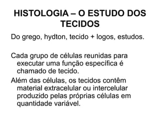 HISTOLOGIA – O ESTUDO DOS
TECIDOS
Do grego, hydton, tecido + logos, estudos.
Cada grupo de células reunidas para
executar uma função específica é
chamado de tecido.
Além das células, os tecidos contêm
material extracelular ou intercelular
produzido pelas próprias células em
quantidade variável.
 