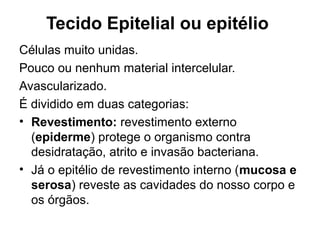 Tecido Epitelial ou epitélio
Células muito unidas.
Pouco ou nenhum material intercelular.
Avascularizado.
É dividido em duas categorias:
• Revestimento: revestimento externo
(epiderme) protege o organismo contra
desidratação, atrito e invasão bacteriana.
• Já o epitélio de revestimento interno (mucosa e
serosa) reveste as cavidades do nosso corpo e
os órgãos.
 