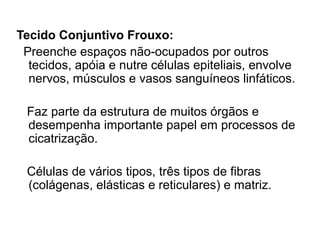 Tecido Conjuntivo Frouxo:
Preenche espaços não-ocupados por outros
tecidos, apóia e nutre células epiteliais, envolve
nervos, músculos e vasos sanguíneos linfáticos.
Faz parte da estrutura de muitos órgãos e
desempenha importante papel em processos de
cicatrização.
Células de vários tipos, três tipos de fibras
(colágenas, elásticas e reticulares) e matriz.
 