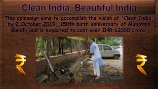 This campaign aims to accomplish the vision of 'Clean India'
by 2 October 2019, 150th birth anniversary of Mahatma
Gandhi and is expected to cost over INR 62000 crore.
 