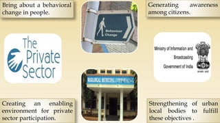 Bring about a behavioral
change in people.
Generating awareness
among citizens.
Strengthening of urban
local bodies to fulfill
these objectives .
Creating an enabling
environment for private
sector participation.
 