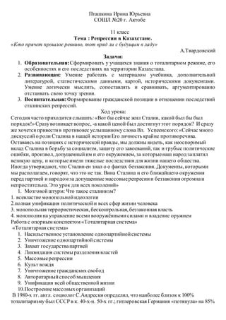 Пташкина Ирина Юрьевна
СОШЛ №20 г. Актобе
11 класс
Тема : Репрессии в Казахстане.
«Кто прячет прошлое ревниво, тот вряд ли с будущим в ладу»
А.Твардовский
Задачи:
1. Образовательная:Сформировать у учащихся знания о тоталитарном режиме, его
особенностях и его последствиях на территории Казахстана.
2. Развивающая: Умение работать с материалом учебника, дополнительной
литературой, статистическими данными, картой, историческими документами.
Умение логически мыслить, сопоставлять и сравнивать, аргументированно
отстаивать свою точку зрения.
3. Воспитательная:Формирование гражданской позиции в отношении последствий
сталинских репрессий.
Ход урока:
Сегодня часто приходится слышать:«Вот бы сейчас жил Сталин, какой был бы был
порядок!» Сразувозникаетвопрос, -а какой ценой был достигнутэтот порядок? И сразу
же хочется привестив противовес услышанномуслова Вл. Успеенского:«Сейчас много
дискуссийо роли Сталина в нашей историиЕго личность крайне противоречива.
Оставаясь на позициях с историческойправды, мы должны видеть, как неоспоримый
вклад Сталина в борьбуза социализм, защиту его завоеваний, так и грубые политические
ошибки, произвол, допущенныйим и его окружением, за которыенаш народ заплатил
великую цену, и которыеимели тяжелые последствия для жизни нашего общества.
Иногда утверждают, что Сталин ен знал о о фактах беззакония. Документы, которыми
мы располагаем, говорят, что это не так. Вина Сталина и его ближайшего окружения
перед партией и народом за допущенные массовыерепресиии беззакония огромнаи
непростительна. Это урок для всех поколений»
1. Мозговойштурм: Что такое сталинизм?
1. всевластие монопольнойидеологии
2.полная унификация политическойи всех сфер жизни человека
3. монопольная террористическая, бесконтрольная, беззаконная власть
4. монополия на управление всеми вооружённымисилами и владение оружием
Работа с опорным конспектом «Тоталитарная система»
«Тоталитарная система»
1. Насильственное установление однопартийнойсистемы
2. Уничтожение однопартийнойсистемы
3. Захват государствапартией
4. Ликвидация системы разделения властей
5. Массовыерепрессии
6. Культ вождя
7. Уничтожение гражданских свобод
8. Авторитарныйспособ мышления
9. Унификация всей общественнойжизни
10.Построениемассовыхорганизаций
В 1980-х гг. англ. социолог С.Андрескиопределил, что наиболее близок к 100%
тоталитаризму был СССР в к. 40-х-н. 50-х гг.; гитлеровская Германия «потянула» на 85%
 