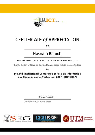 CERTIFICATE of APPRECIATION
TO
Hasnain Baloch
FOR PARTICIPATING AS A REVIEWER FOR THE PAPER ENTITLED:
On the Design of Video on Demand Server-based Hybrid Storage System
for
the 2nd International Conference of Reliable Information
and Communication Technology 2017 (IRICT 2017)
General Chair, Dr. Faisal Saeed
 