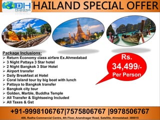 +91-9998106767|7575806767 |9978506767
408, Radha Commercial Centre, 4th Floor, Anandnagar Road, Satellite, Ahmedabad- 380015
THAILAND SPECIAL OFFER
Package Inclusions:
 Return Economy class airfare Ex.Ahmedabad
 3 Night Pattaya 3 Star hotel
 2 Night Bangkok 3 Star Hotel
 Airport transfer
 Daily Breakfast at Hotel
 Coral Island tour by big boat with lunch
 Pattaya to Bangkok transfer
 Bangkok city tour
 Golden, Marble, Buddha Temple
 All Transfer & Sightseeing Included
 All Taxes & Gst
Rs.
34,499/-
Per Person
 
