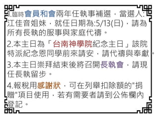 1.臨時會員和會兩年任執事補選，當選人:
江佳音姐妹，就任日期為:5/13(日)，請為
所有長執的服事與家庭代禱。
2.本主日為「台南神學院紀念主日」該院
特派紀念恩同學前來請安，請代禱與奉獻。
3.本主日崇拜結束後將召開長執會，請現
任長執留步。
4.報稅用感謝狀，可在列舉扣除額的"捐
贈"項目使用，若有需要者請到公佈欄內
登記。
 