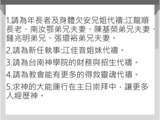 1.請為年長者及身體欠安兄姐代禱:江龍順
長老、南汝鄂弟兄夫妻、陳基榮弟兄夫妻、
鍾兆明弟兄、張環裕弟兄夫妻。
2.請為新任執事:江佳音姐妹代禱。
3.請為台南神學院的財務與招生代禱。
4.請為教會能有更多的得救靈魂代禱。
5.求神的大能運行在主日崇拜中，讓更多
人經歷神。
 