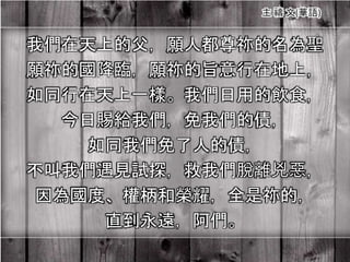 我們在天上的父，願人都尊祢的名為聖
願祢的國降臨，願祢的旨意行在地上，
如同行在天上一樣。我們日用的飲食，
今日賜給我們，免我們的債，
如同我們免了人的債，
不叫我們遇見試探，救我們脫離兇惡，
因為國度、權柄和榮耀，全是祢的，
直到永遠，阿們。
 