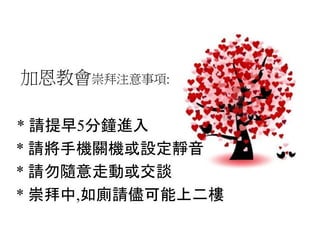 加恩教會崇拜注意事項:
* 請提早5分鐘進入
* 請將手機關機或設定靜音
* 請勿隨意走動或交談
* 崇拜中,如廁請儘可能上二樓
 