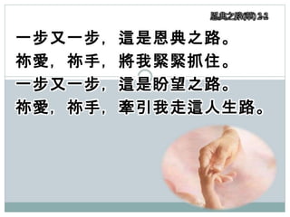 一步又一步，這是恩典之路。
祢愛，祢手，將我緊緊抓住。
一步又一步，這是盼望之路。
祢愛，祢手，牽引我走這人生路。
恩典之路(華) 2-2
 