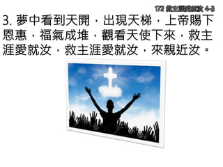 3. 夢中看到天開，出現天梯，上帝賜下
恩惠，福氣成堆，觀看天使下來，救主
涯愛就汝，救主涯愛就汝，來親近汝。
172 救主涯愛就汝 4-3
 