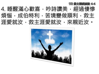 4. 睡醒滿心歡喜，吟詩讚美，經過悽慘
煩惱，成伯特利，苦境變做順利，救主
涯愛就汝，救主涯愛就汝，來親近汝。
172 救主涯愛就汝 4-4
 