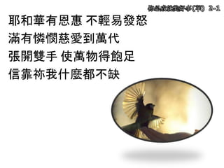 祢必成就美好事(華) 2-1
耶和華有恩惠 不輕易發怒
滿有憐憫慈愛到萬代
張開雙手 使萬物得飽足
信靠祢我什麼都不缺
 