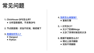 常⻅见问题
1. ClickHouse QPS怎么样？
• 分析型数据库，不不求⾼高QPS
2. 节点数困境：好加不不好减，骑⻁虎难下
3. 数据如何写⼊入？
• Hangout
• Python
4. 到底怎么做复制？
• 复制引擎
5. ⼀一次写多少？
• 太少了了影响Merge
• 太多了了异常时候丢的太多
6. 数据不不能删怎么办？
• 理理论上按⽉月删除
• 实际不不⽤用删除
 