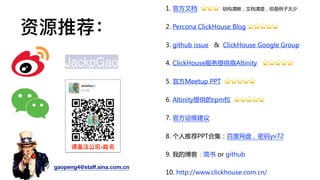 资源推荐：
1. 官方文档 ⭐⭐⭐ 结构清晰，文档清楚，但是例子太少
2. Percona ClickHouse Blog ⭐⭐⭐⭐⭐
3. github issue & ClickHouse Google Group
4. ClickHouse服务提供商Altinity ⭐⭐⭐⭐⭐
5. 官方Meetup PPT ⭐⭐⭐⭐⭐
6. Altinity提供的rpm包 ⭐⭐⭐⭐⭐
7. 官方运维建议
8. 个人推荐PPT合集：百度网盘，密码yv72
9. 我的博客：简书 or github
10. http://www.clickhouse.com.cn/
JackpGao
gaopeng4@staﬀ.sina.com.cn
请备注公司-姓名
 