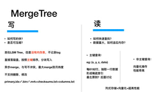 MergeTree
类似LSM Tree，但是没有内存表，不不记录log
直接落磁盘，按照主键排序，分块写⼊入
异步merge，与写不不冲突，最⼤大merge到⽉月纬度
不不⽀支持删除、修改
primary.idx+*.bin+*.mrk+checksums.txt+columns.txt
写
• 如何写的快？
• 是否可压缩？
• 主键查询：
eg: (x, y, z, date)
每8192⾏行行，抽取⼀一⾏行行数据
形成稀疏索引
最左原则？后⾯面讨论
读
• 如何快速查找？
• 数据量量⼤大，如何适应内存？
• ⾮非主键查询：
向量量化操作
性能奇⾼高
列列式存储+向量量化=超⾼高性能
 