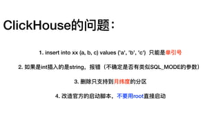 ClickHouse的问题：
1. insert into xx (a, b, c) values ('a', 'b', 'c') 只能是单引号
2. 如果是int插⼊入的是string，报错（不不确定是否有类似SQL_MODE的参数）
3. 删除只⽀支持到⽉月纬度的分区
4. 改造官⽅方的启动脚本，不不要⽤用root直接启动
 