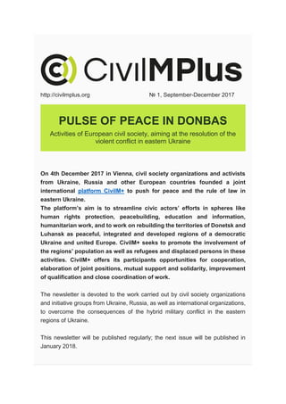 http://civilmplus.org № 1, September-December 2017
PULSE OF PEACE IN DONBAS
Activities of European civil society, aiming at the resolution of the
violent conflict in eastern Ukraine
On 4th December 2017 in Vienna, civil society organizations and activists
from Ukraine, Russia and other European countries founded a joint
international platform CivilM+ to push for peace and the rule of law in
eastern Ukraine.
The platform’s aim is to streamline civic actors’ efforts in spheres like
human rights protection, peacebuilding, education and information,
humanitarian work, and to work on rebuilding the territories of Donetsk and
Luhansk as peaceful, integrated and developed regions of a democratic
Ukraine and united Europe. CivilM+ seeks to promote the involvement of
the regions’ population as well as refugees and displaced persons in these
activities. CivilM+ offers its participants opportunities for cooperation,
elaboration of joint positions, mutual support and solidarity, improvement
of qualification and close coordination of work.
The newsletter is devoted to the work carried out by civil society organizations
and initiative groups from Ukraine, Russia, as well as international organizations,
to overcome the consequences of the hybrid military conflict in the eastern
regions of Ukraine.
This newsletter will be published regularly; the next issue will be published in
January 2018.
 